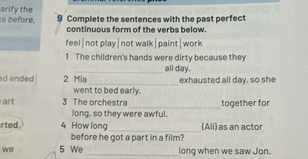 arify the 
e béfore, 9 Complete the sentences with the past perfect 
continuous form of the verbs below. 
feel|not play|not walk|paint|work 
1 The children's hands were dirty because they 
_all day. 
ad ended 2 Mia _exhausted all day, so she 
went to bed early. 
art 3 The orchestra _together for 
long, so they were awful. 
rted, 4 How long _(Ali)as an actor 
before he got a part in a film? 
we 5 We _long when we saw Jon.