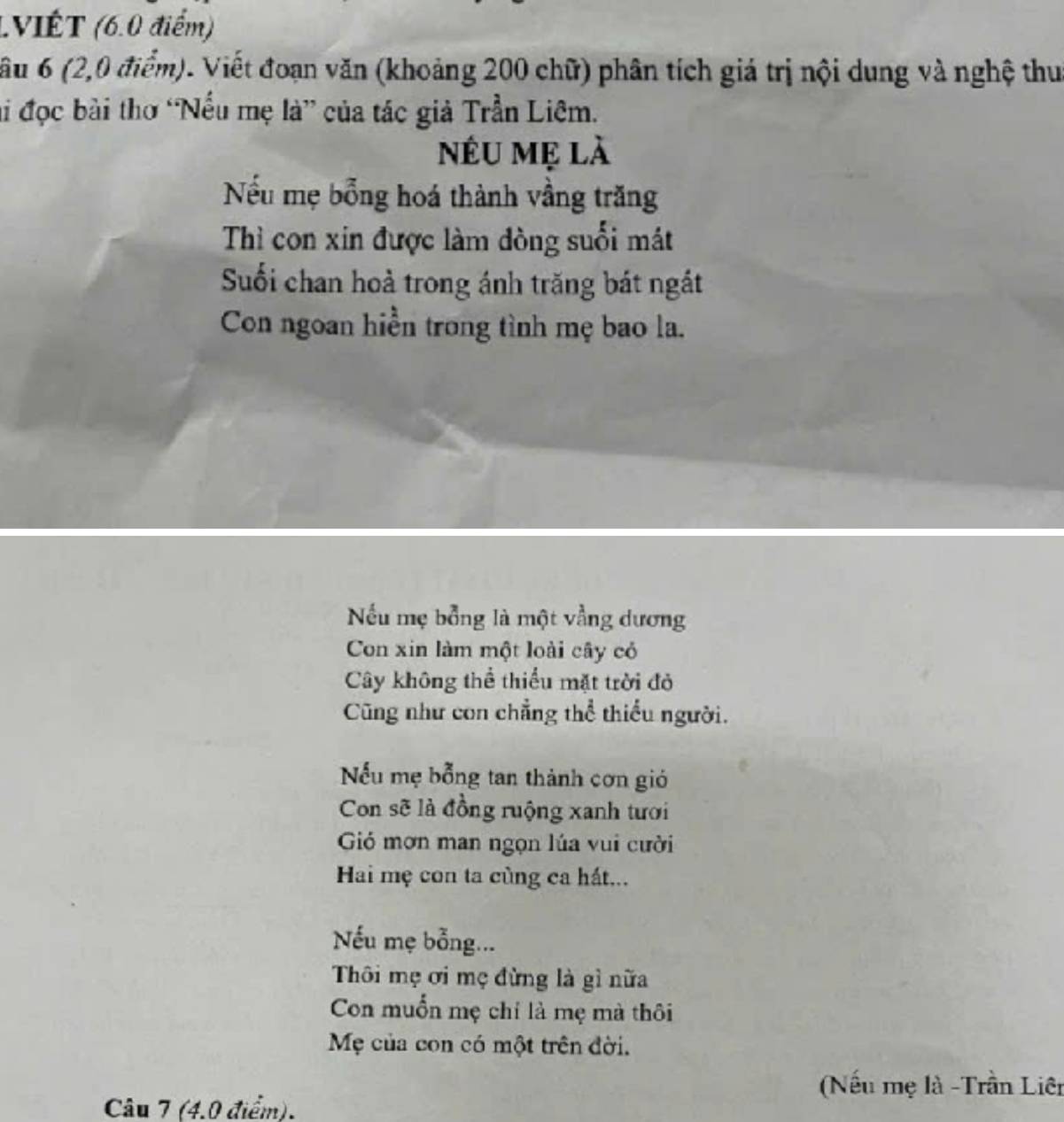 (VIÉT (6.0 điểm) 
Cầu 6 (2,0 điểm). Viết đoạn văn (khoảng 200 chữ) phân tích giá trị nội dung và nghệ thu 
hi đọc bài thơ “Nếu mẹ là” của tác giả Trần Liêm. 
nếU mẹ là 
Nếu mẹ bổng hoá thành vầng trăng 
Thì con xin được làm đòng suối mát 
Suối chan hoả trong ánh trăng bát ngắt 
Con ngoan hiển trong tình mẹ bao la. 
Nếu mẹ bổng là một vằng dương 
Con xin làm một loài cây có 
Cây không thể thiểu mặt trời đỏ 
Cũng như con chẳng thể thiếu người. 
Nếu mẹ bỗng tan thành cơn gió 
Con sẽ là đồng ruộng xanh tưới 
Gió mơn man ngọn lúa vui cười 
Hai mẹ con ta cùng ca hất... 
Nếu mẹ bỗng... 
Thôi mẹ ơi mẹ đừng là gì nữa 
Con muốn mẹ chỉ là mẹ mà thôi 
Mẹ của con có một trên đời. 
(Nếu mẹ là -Trần Liên 
Câu 7 (4.0 điểm).