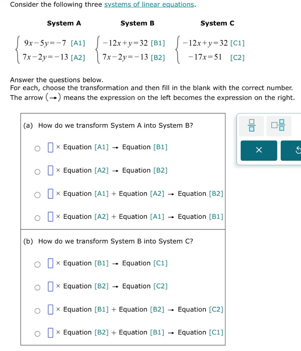 Consider the following three systems of linear equations.
System A System B System C
[C1]
beginarrayl 9x-5y=-7[A1] 7x-2y=-13[A2]endarray. beginarrayl -12x+y=32[B1] 7x-2y=-13[B2]endarray. beginarrayl -12x+y=32 -17x=51endarray. [C2]
Answer the questions below.
For each, choose the transformation and then fill in the blank with the correct number.
The arrow (→) means the expression on the left becomes the expression on the right.
 □ /□   □  □ /□  
×
i