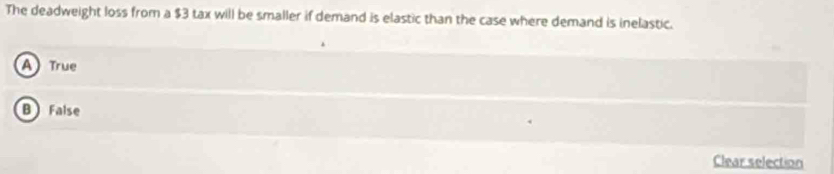 The deadweight loss from a $3 tax will be smaller if demand is elastic than the case where demand is inelastic.
A True
B False
Clear selection