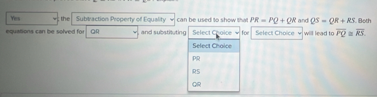 Yes ; the Subtraction Property of Equality can be used to show that PR=PQ+QR and QS=QR+RS. Both
equations can be solved for QR and substituting Select Choice for Select Choice will lead to overline PQ≌ overline RS. 
Select Choice
PR
RS
QR