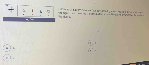 Under each pattern there are four corresponding letters, you are to decide which one of 
the figures can be made from the pattern shown. The pattern always shows the outside of 
A c the figure. 
Zoom 
B B 
A ) A 
D D 
c C