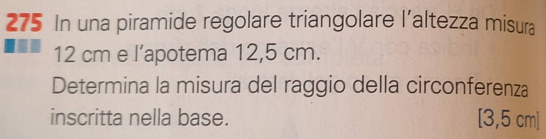 275 In una piramide regolare triangolare l'altezza misura
12 cm e l’apotema 12,5 cm. 
Determina la misura del raggio della circonferenza 
inscritta nella base. [3,5 cm ]