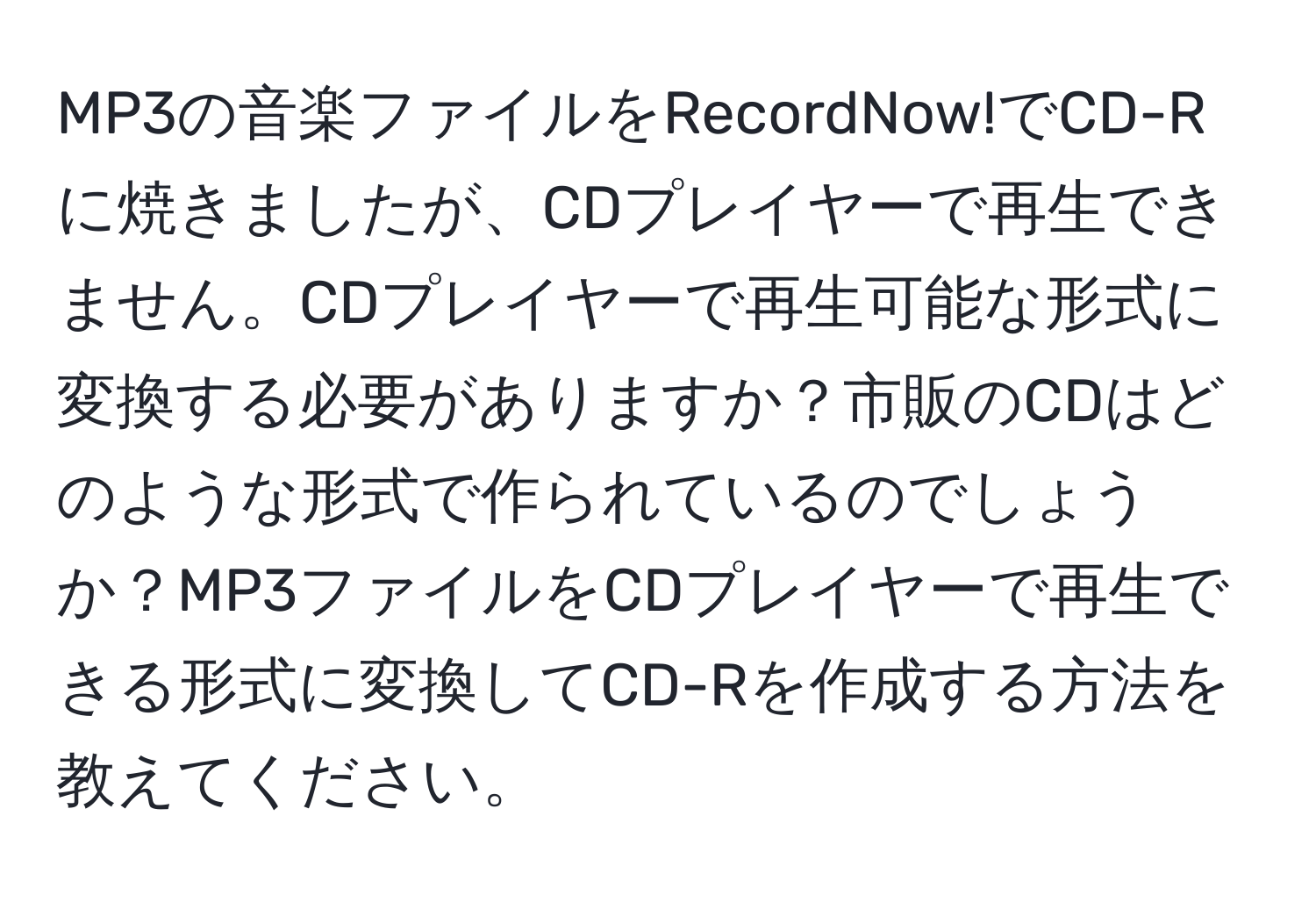 MP3の音楽ファイルをRecordNow!でCD-Rに焼きましたが、CDプレイヤーで再生できません。CDプレイヤーで再生可能な形式に変換する必要がありますか？市販のCDはどのような形式で作られているのでしょうか？MP3ファイルをCDプレイヤーで再生できる形式に変換してCD-Rを作成する方法を教えてください。