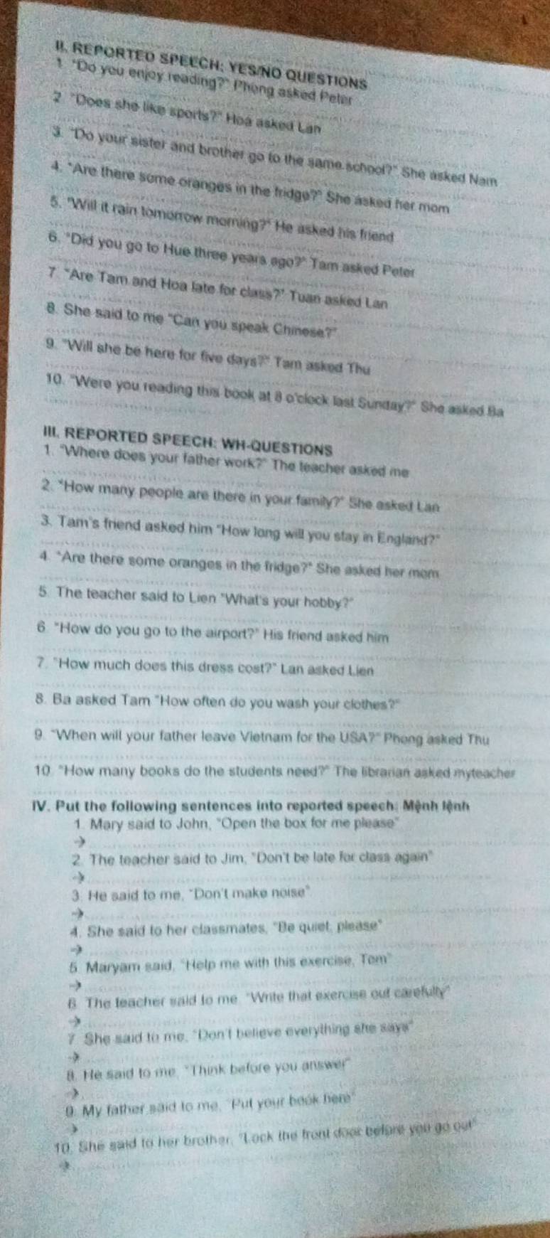 REPORTED SPEECH: YES/NO QUESTIONS
t "Do you enjoy reading?" Phong asked Peter
2 "Does she like sports?" Hoa asked Lan
3. "Do your sister and brother go to the same school?" She asked Nam
4. "Are there some oranges in the fridge?" She asked her mom
5. "Will it rain tomorrow morning?" He asked his friend
6. "Did you go to Hue three years ago?" Tam asked Peter
7 “Are Tam and Hoa late for class?’ Tuan asked Lan
8. She said to me "Can you speak Chinese?"
9. "Will she be here for five days 7° Tam asked Thu
10. "Were you reading this book at 8 o'clock last Sunday?" She asked Ba
III. REPORTED SPEECH: WH-QUESTIONS
1. "Where does your father work?" The teacher asked me
2. "How many people are there in your family?" She asked Lan
3. Tam's friend asked him "How long will you stay in England?"
4. "Are there some oranges in the fridge?" She asked her mem
5. The teacher said to Lien "What's your hobby?"
6. "How do you go to the airport?" His friend asked him
7. "How much does this dress cos 7° Lan asked Lien
8. Ba asked Tam "How often do you wash your clothes?"
9. “When will your father leave Vietnam for the USA?" Phong asked Thu
10 "How many books do the students need?" The librarian asked myteacher
IV. Put the following sentences into reported speech: Mệnh lệnh
1. Mary said to John, "Open the box for me please"
→
2. The teacher said to Jim, "Don't be late for class again"
a
3. He said to me, "Don't make noise"
→
4. She said to her classmates, "Be quiet, please"
5. Maryam said, “Help me with this exercise, Tom”
6. The teacher said to me. "Write that exercise out carefulty"
7 She said to me. "Don't believe everything she says"
8. He said to me. "Think before you answer
λ
9. My father said to me. "Put your book here
10. She said to her brother. "Lock the front door before you go out
9