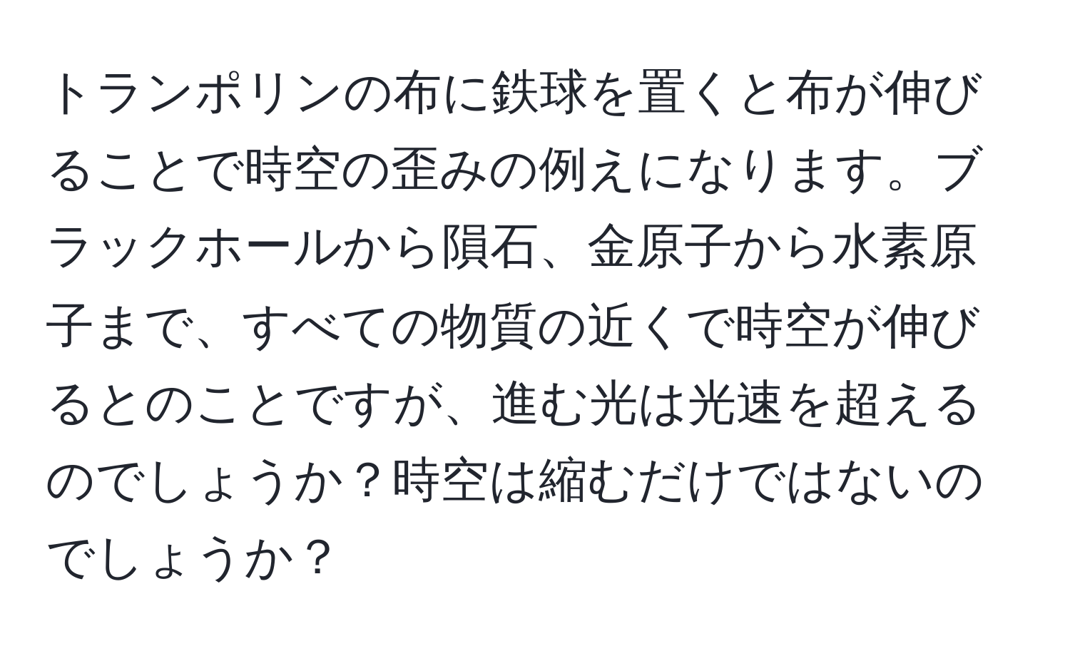 トランポリンの布に鉄球を置くと布が伸びることで時空の歪みの例えになります。ブラックホールから隕石、金原子から水素原子まで、すべての物質の近くで時空が伸びるとのことですが、進む光は光速を超えるのでしょうか？時空は縮むだけではないのでしょうか？