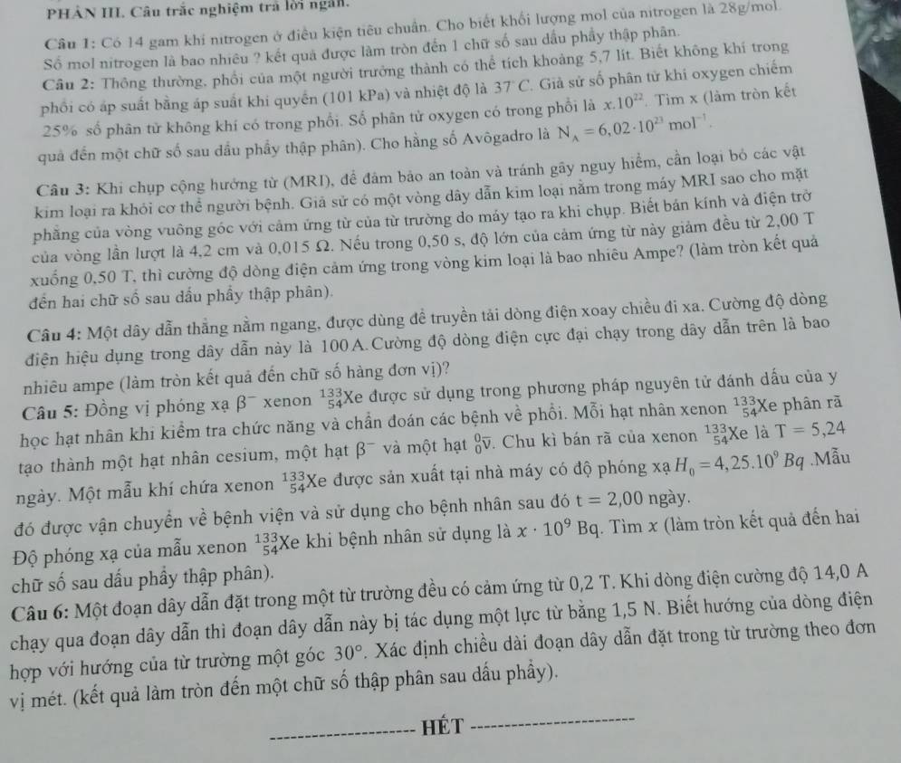 PHẢN III. Câu trắc nghiệm trả lời ngắn.
Câu 1: Có 14 gam khi nitrogen ở điều kiện tiêu chuẩn. Cho biết khối lượng mol của nitrogen là 28g/mol
Số mol nitrogen là bao nhiêu ? kết quả được làm tròn đến 1 chữ số sau dầu phầy thập phân.
Câu 2: Thông thường, phối của một người trưởng thành có thể tích khoảng 5,7 lít. Biết không khí trong
phối có áp suất bằng áp suất khi quyển (101 kPa) và nhiệt độ là 37°C *. Giả sử số phân tử khi oxygen chiếm
25% số phân tử không khí có trong phổi. Số phân tử oxygen có trong phối là x.10^(22) Tìm x (làm tròn kết
quả đến một chữ số sau dầu phầy thập phân). Cho hằng số Avôgadro là N_A=6,02· 10^(23)mol^(-1).
Câu 3: Khi chụp cộng hướng từ (MRI), để đâm bảo an toàn và tránh gãy nguy hiểm, cần loại bỏ các vật
kim loại ra khỏi cơ thể người bệnh. Giả sử có một vòng dây dẫn kim loại nằm trong máy MRI sao cho mặt
phăng của vòng vuông góc với cảm ứng từ của từ trường do máy tạo ra khi chụp. Biết bán kính và điện trở
của vòng lần lượt là 4,2 cm và 0,015 Ω. Nếu trong 0,50 s, độ lớn của cảm ứng từ này giảm đều từ 2,00 T
xuống 0,50 T, thì cường độ dòng điện cảm ứng trong vòng kim loại là bao nhiêu Ampe? (làm tròn kết quả
đến hai chữ số sau dấu phẩy thập phân).
Câu 4: Một dây dẫn thẳng nằm ngang, được dùng đề truyền tải dòng điện xoay chiều đi xa. Cường độ dòng
điện hiệu dụng trong dây dẫn này là 100A.Cường độ dòng điện cực đại chạy trong dây dẫn trên là bao
nhiêu ampe (làm tròn kết quả đến chữ số hàng đơn vị)?
Câu 5: Đồng vị phóng xạ B^- xenon beginarrayr 133 54endarray Xe được sử dụng trong phương pháp nguyên tử đánh dấu của y
học hạt nhân khi kiểm tra chức năng và chần đoán các bệnh về phổi. Mỗi hạt nhân xenon^(133)_54X Xe phân rã
tạo thành một hạt nhân cesium, một hạt beta^- và một hạt _0^(0overline V). Chu kì bán rã của xenon beginarrayr 133 54endarray Xe là T=5,24
ngày. Một mẫu khí chứa xenon beginarrayr 133 54endarray Xe được sản xuất tại nhà máy có độ phóng xạ H_0=4,25.10^9Bq.Mẫu
đó được vận chuyển về bệnh viện và sử dụng cho bệnh nhân sau đó t=2,00 ngày.
Độ phóng xạ của mẫu xenon beginarrayr 133 54endarray Xe khi bệnh nhân sử dụng là x· 10^9Bq (. Tìm x (làm tròn kết quả đến hai
chữ số sau dấu phầy thập phân).
Câu 6: Một đoạn dây dẫn đặt trong một từ trường đều có cảm ứng từ 0,2 T. Khi dòng điện cường độ 14,0 A
chạy qua đoạn dây dẫn thì đoạn dây dẫn này bị tác dụng một lực từ bằng 1,5 N. Biết hướng của dòng điện
hợp với hướng của từ trường một góc 30°. Xác định chiều dài đoạn dây dẫn đặt trong từ trường theo đơn
vị mét. (kết quả làm tròn đến một chữ số thập phân sau dấu phẩy).
_Hét_