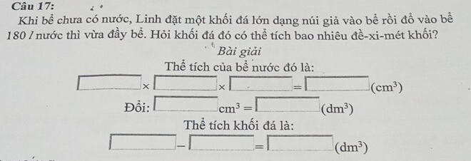 Khi bể chưa có nước, Linh đặt một khối đá lớn dạng núi giả vào bể rồi đồ vào bề 
180 / nước thì vừa đầy bề. Hỏi khối đá đó có thể tích bao nhiêu đề-xi-mét khối? 
Bài giải 
Thể tích của bể nước đó là:
□ * □ * □ =□ (cm^3)
Đổi: □ cm^3=□ (dm^3)
Thể tích khối đá là:
□ -□ =□ (dm^3)