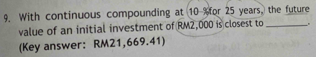 With continuous compounding at 10 % for 25 years, the future 
value of an initial investment of RM2,000 is closest to __. 
(Key answer: RM21,669.41)