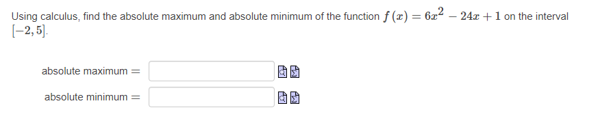 Using calculus, find the absolute maximum and absolute minimum of the function f(x)=6x^2-24x+1 on the interval
[-2,5].
absolute maximum=□
absolute minimum=□