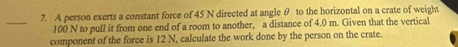 A person exerts a constant force of 45 N directed at angle θ to the horizontal on a crate of weight
100 N to pull it from one end of a room to another, a distance of 4.0 m. Given that the vertical 
component of the force is 12 N, calculate the work done by the person on the crate.