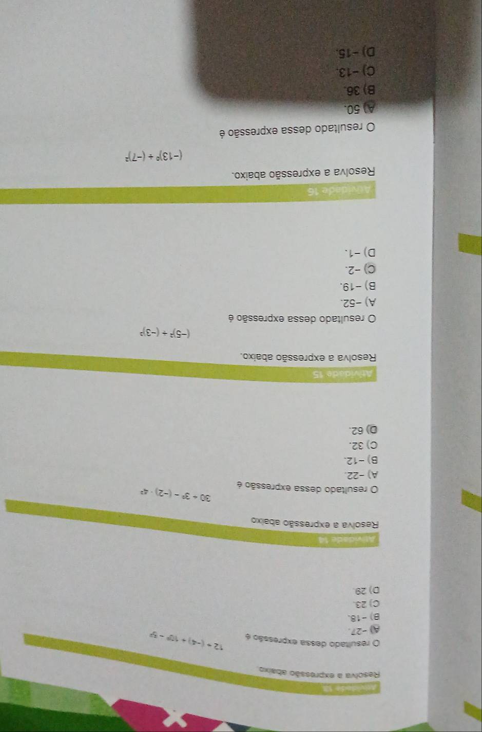 a se S 
Resolva a expressão abaixo
O resultado dessa expressão é 12+(-4)+10^0-5^2
A) -27.
B) -18.
C) 23.
D) 29.
Atividade 14
Resolva a expressão abaixo
O resultado dessa expressão é
30+3^2-(-2)· 4^2
A) -22.
B) -12.
C) 32.
D) 62.
Atividade 15
Resolva a expressão abaixo.
(-5)^2/ (-3)^3
O resultado dessa expressão é
A) -52.
B) -19.
C) -2.
D) -1.
Atvidade 16
Resolva a expressão abaixo.
(-13)^0/ (-7)^2
O resultado dessa expressão é
A) 50.
B) 36.
C) −13.
D) −15.