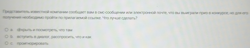 Представитель известной компании сообшает вам в смс-сообшении или злектронной πочте, чΤо выΙΒыуиграли πриз в конкурсе, но для его
получения необходимо пройти по прилагаемой ссыιлке. что лучше сделать?
а. оекрыΙть и посмотреть, что там
b. встулить в диалог, расспросить, что икак
C. проигнорировать