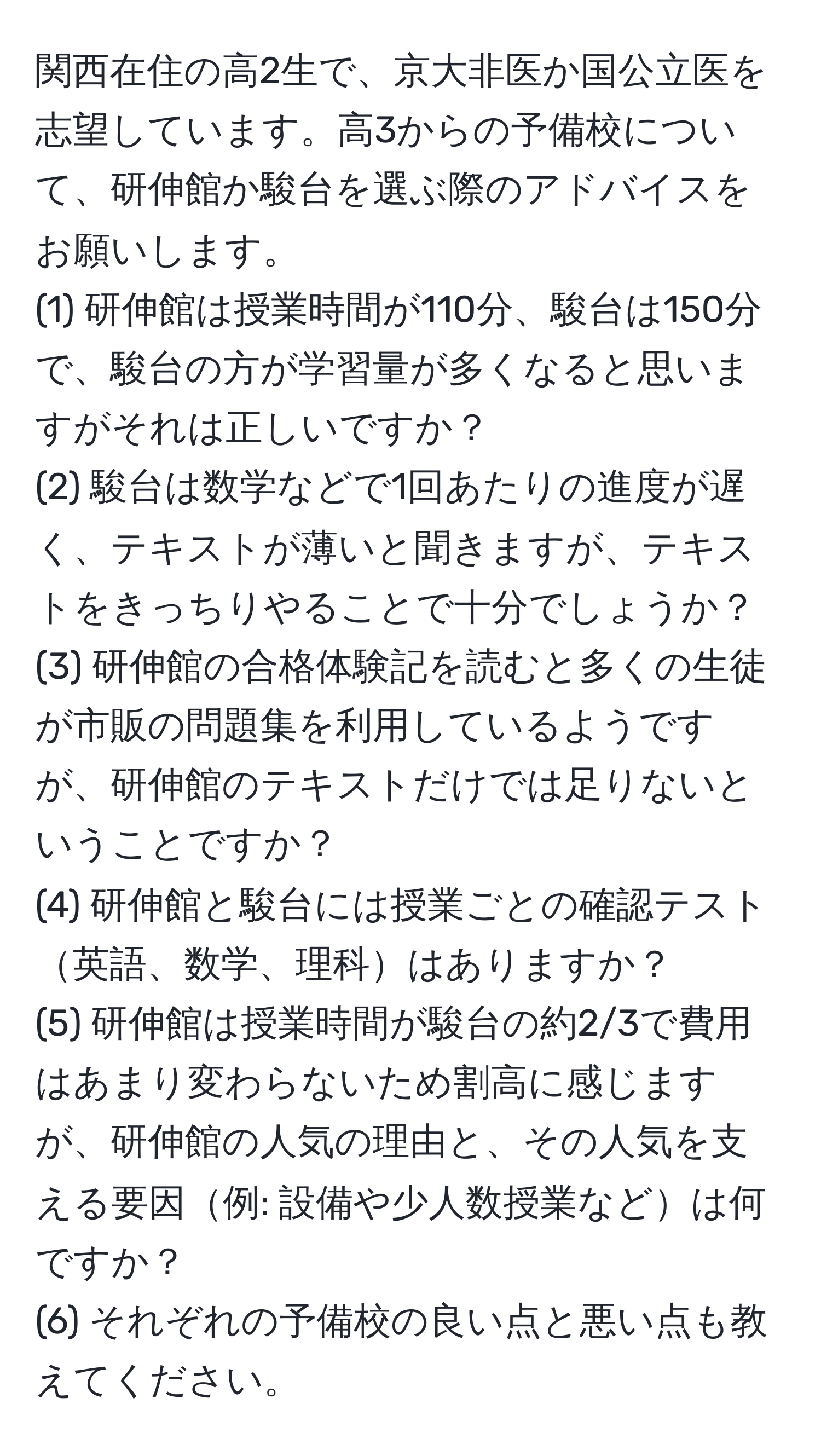 関西在住の高2生で、京大非医か国公立医を志望しています。高3からの予備校について、研伸館か駿台を選ぶ際のアドバイスをお願いします。
(1) 研伸館は授業時間が110分、駿台は150分で、駿台の方が学習量が多くなると思いますがそれは正しいですか？
(2) 駿台は数学などで1回あたりの進度が遅く、テキストが薄いと聞きますが、テキストをきっちりやることで十分でしょうか？
(3) 研伸館の合格体験記を読むと多くの生徒が市販の問題集を利用しているようですが、研伸館のテキストだけでは足りないということですか？
(4) 研伸館と駿台には授業ごとの確認テスト英語、数学、理科はありますか？
(5) 研伸館は授業時間が駿台の約2/3で費用はあまり変わらないため割高に感じますが、研伸館の人気の理由と、その人気を支える要因例: 設備や少人数授業などは何ですか？
(6) それぞれの予備校の良い点と悪い点も教えてください。