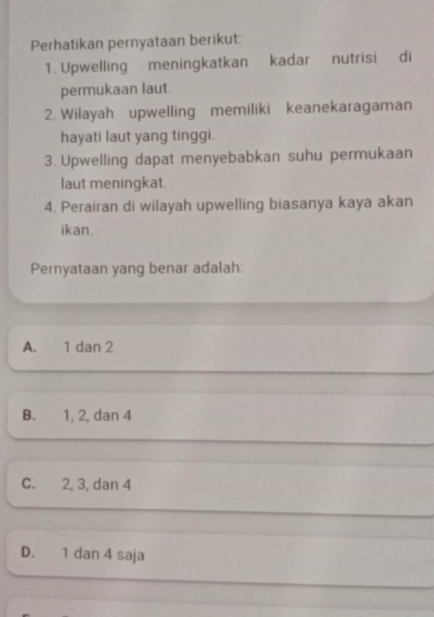 Perhatikan pernyataan berikut:
1. Upwelling meningkatkan kadar nutrisi di
permukaan laut.
2. Wilayah upwelling memiliki keanekaragaman
hayati laut yang tinggi.
3. Upwelling dapat menyebabkan suhu permukaan
laut meningkat.
4. Perairan di wilayah upwelling biasanya kaya akan
ikan.
Pernyataan yang benar adalah:
A. 1 dan 2
B. 1, 2, dan 4
C. 2, 3, dan 4
D. 1 dan 4 saja