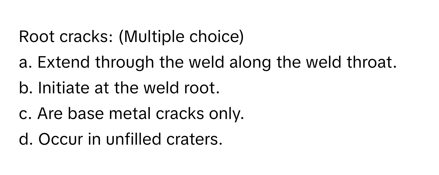 Root cracks: (Multiple choice)

a. Extend through the weld along the weld throat. 
b. Initiate at the weld root. 
c. Are base metal cracks only. 
d. Occur in unfilled craters.