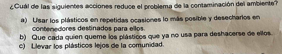 ¿Cuál de las siguientes acciones reduce el problema de la contaminación del ambiente?
a) Usar los plásticos en repetidas ocasiones lo más posible y desecharlos en
contenedores destinados para ellos.
b) Que cada quien queme los plásticos que ya no usa para deshacerse de ellos.
c) Llevar los plásticos lejos de la comunidad.