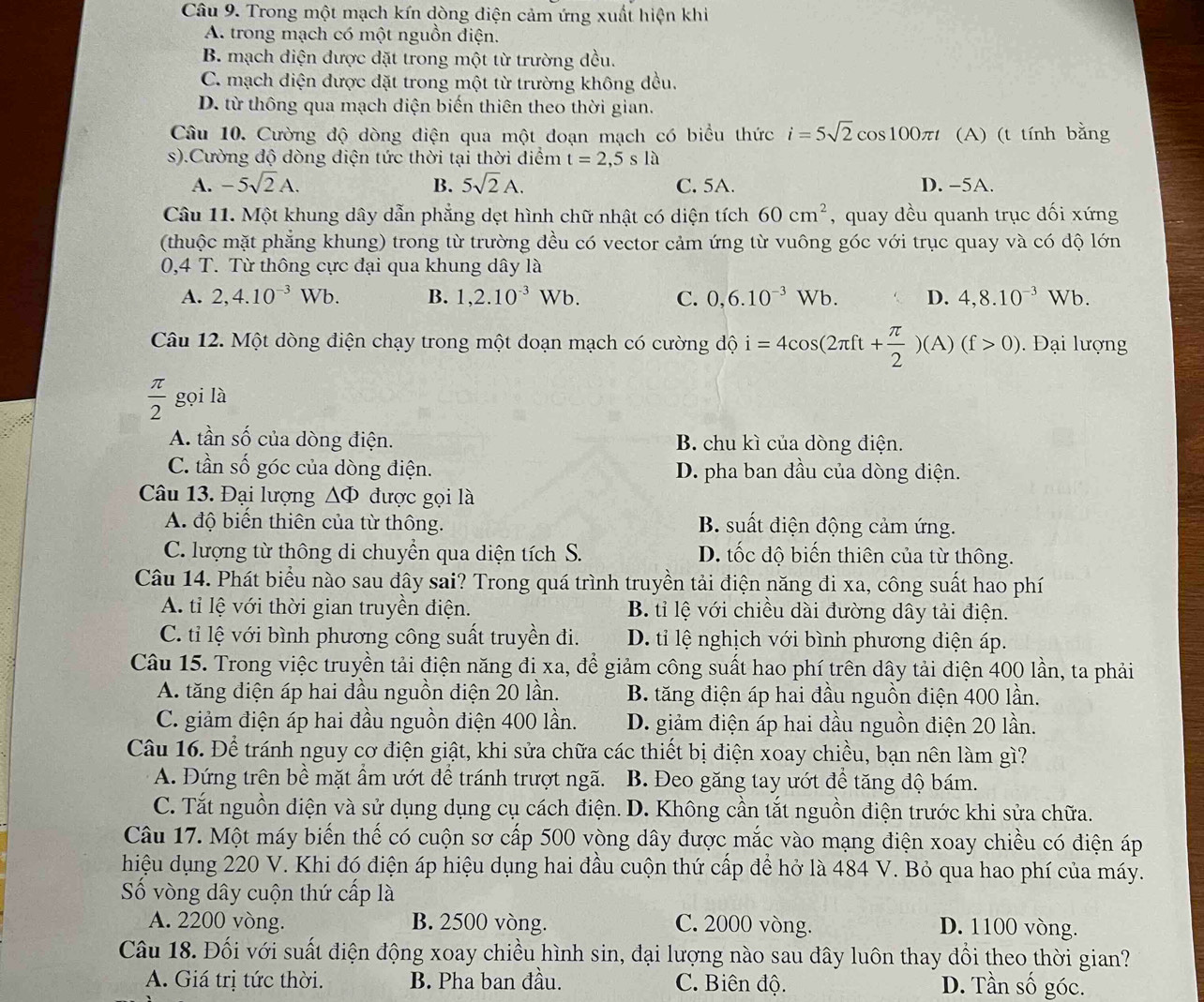 Trong một mạch kín dòng diện cảm ứng xuất hiện khi
A. trong mạch có một nguồn điện.
B. mạch diện được dặt trong một từ trường đều.
C. mạch diện được dặt trong một từ trường không đều.
D. từ thông qua mạch diện biến thiên theo thời gian.
Câu 10. Cường độ dòng diện qua một đoạn mạch có biểu thức i=5sqrt(2)cos 100π t (A) (t tính bằng
s).Cường độ dòng diện tức thời tại thời diểm t=2,5sla
A. -5sqrt(2)A. B. 5sqrt(2)A. C. 5A. D. -5A.
Câu 11. Một khung dây dẫn phẳng dẹt hình chữ nhật có diện tích 60cm^2 , quay dều quanh trục đối xứng
(thuộc mặt phăng khung) trong từ trường đều có vector cảm ứng từ vuông góc với trục quay và có dộ lớn
0,4 T. Từ thông cực đại qua khung dây là
A. 2,4.10^(-3)Wb. B. 1,2.10^(-3)Wb. C. 0,6.10^(-3)Wb. D. 4,8.10^(-3) V √b.
Câu 12. Một dòng điện chạy trong một doạn mạch có cường độ i=4cos (2π ft+ π /2 )(A)(f>0). Đại lượng
 π /2  gọi là
A. tần số của dòng điện. B. chu kì của dòng điện.
C. tần số góc của dòng điện. D. pha ban đầu của dòng diện.
Câu 13. Đại lượng ΔΦ được gọi là
A. độ biển thiên của từ thông. B. suất điện động cảm ứng.
C. lượng từ thông di chuyển qua diện tích S. D. tốc độ biến thiên của từ thông.
Câu 14. Phát biểu nào sau đây sai? Trong quá trình truyền tải điện năng đi xa, công suất hao phí
A. tỉ lệ với thời gian truyền điện. B. tỉ lệ với chiều dài đường dây tải điện.
C. tỉ lệ với bình phương công suất truyền đi. D. tỉ lệ nghịch với bình phương điện áp.
Câu 15. Trong việc truyền tải điện năng đi xa, để giảm công suất hao phí trên dây tải diện 400 lần, ta phải
A. tăng diện áp hai đầu nguồn điện 20 lần. B. tăng điện áp hai đầu nguồn điện 400 lần.
C. giảm điện áp hai đầu nguồn điện 400 lần. D. giảm điện áp hai đầu nguồn điện 20 lần.
Câu 16. Để tránh nguy cơ điện giật, khi sửa chữa các thiết bị điện xoay chiều, bạn nên làm gì?
A. Đứng trên bề mặt ẩm ướt để tránh trượt ngã. B. Đeo găng tay ướt để tăng độ bám.
C. Tắt nguồn diện và sử dụng dụng cụ cách điện. D. Không cần tắt nguồn điện trước khi sửa chữa.
Câu 17. Một máy biến thế có cuộn sơ cấp 500 vòng dây được mắc vào mạng điện xoay chiều có điện áp
hiệu dụng 220 V. Khi đó điện áp hiệu dụng hai đầu cuộn thứ cấp để hở là 484 V. Bỏ qua hao phí của máy.
ố vòng dây cuộn thứ cấp là
A. 2200 vòng. B. 2500 vòng. C. 2000 vòng. D. 1100 vòng.
Câu 18. Đối với suất điện động xoay chiều hình sin, đại lượng nào sau đây luôn thay đổi theo thời gian?
A. Giá trị tức thời. B. Pha ban đầu. C. Biên độ. D. Tần số góc.