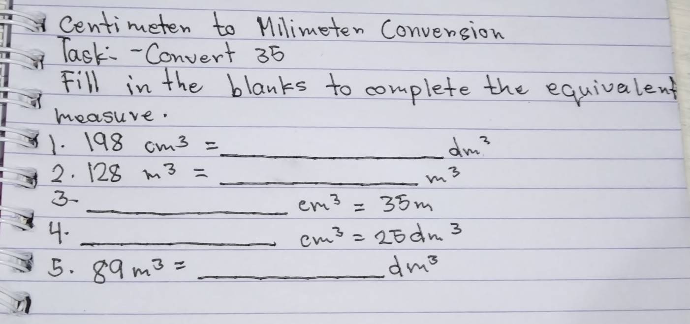 Centimeten to Milimeten Convension 
Task - Convert 35 
Fill in the blanks to complete the equivalent 
measuve. 
1. 198cm^3= _  dm^3
2. 128m^3= _  m^3
3 
_ cm^3=35m
4._
cm^3=25dm^3
5. 89m^3=_  _ dm^3