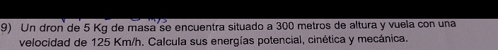Un dron de 5 Kg de masa se encuentra situado a 300 metros de altura y vuela con una 
velocidad de 125 Km/h. Calcula sus energías potencial, cinética y mecánica.