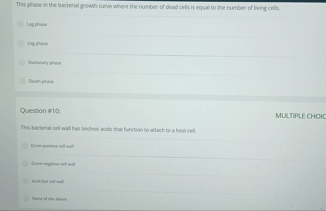 This phase in the bacterial growth curve where the number of dead cells is equal to the number of living cells.
Lag phase
Log phase
Stationary phase
Death phase
Question #10: MULTIPLE CHOIC
This bacterial cell wall has teichoic acids that function to attach to a host cell.
Gram-positive cell wall
Gram-negative cell wall
Acid-fast cell wall
None of the above