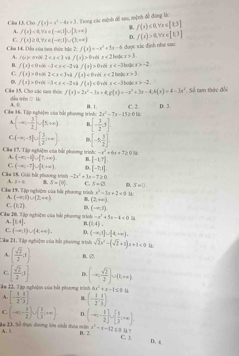 Cho f(x)=x^2-4x+3. Trong các mệnh đề sau, mệnh đề đúng là:
A. f(x)<0,forall x∈ (-∈fty ;1]∪ [3;+∈fty )
B. f(x)≤ 0,forall x∈ [1;3]
C. f(x)≥ 0,forall x∈ (-∈fty ;1)∪ (3;+∈fty )
D. f(x)>0,forall x∈ [1;3]
Cầu 14. Dấu của tam thức bậc 2: f(x)=-x^2+5x-6 được xác định như sau:
A. f(x) o với 2 và f(x)>0 với x<2</tex>  hoặc x>3.
B. f(x)<0</tex> với -3 và f(x)>0 với x hoặc x>-2.
C. f(x)>0 với 2 và f(x)<0</tex> với x<2</tex> hoặc x>3.
D. f(x)>0 với -3 và f(x)<0</tex> với x hoặc x>-2.
Câu 15. Cho các tam thức f(x)=2x^2-3x+4;g(x)=-x^2+3x-4;h(x)=4-3x^2. Số tam thức đổi
dấu trên □ là:
A. 0. B. 1. C. 2. D. 3.
Câu 16. Tập nghiệm của bất phương trình: 2x^2-7x-15≥ 0 là:
A. (-∈fty ;- 3/2 ]∪ [5;+∈fty ). B.[- 3/2 ;5].
C.(-∈fty ;-5]∪ [ 3/2 ;+∈fty ). D [-5; 3/2 ].
Câu 17. Tập nghiệm của bất phương trình: -x^2+6x+7≥ 0 là:
A. (-∈fty ;-1]∪ [7;+∈fty ). B. [-1;7].
C. (-∈fty ;-7]∪ [1;+∈fty ). D. [-7;1].
Câu 18. Giải bất phương trình -2x^2+3x-7≥ 0.
A. S=0. B. S= 0 . C. S=varnothing . D. S=□ .
Câu 19. Tập nghiệm của bất phương trình x^2-3x+2<0</tex> là:
A. (-∈fty ;1)∪ (2;+∈fty ).
B. (2;+∈fty ).
C. (1;2).
D. (-∈fty ;1).
Câu 20. Tập nghiệm của bất phương trình -x^2+5x-4<0</tex> là
A. [1;4].
B. (1;4).
C. (-∈fty ;1)∪ (4;+∈fty ). (-∈fty ;1]∪ [4;+∈fty ).
D.
Câu 21. Tập nghiệm của bất phương trình sqrt(2)x^2-(sqrt(2)+1)x+1<0</tex> là:
A. ( sqrt(2)/2 ;1). B、∅.
C. [ sqrt(2)/2 ;1].
D. (-∈fty ; sqrt(2)/2 )∪ (1;+∈fty ).
2âu 22. Tập nghiệm của bất phương trình 6x^2+x-1≤ 0 là
A. [- 1/2 ; 1/3 ]. (- 1/2 ; 1/3 ).
B.
C. (-∈fty ;- 1/2 )∪ ( 1/3 ;+∈fty ). D. (-∈fty ;- 1/2 ]∪ [ 1/3 ;+∈fty ).
âu 23. Số thực dương lớn nhất thỏa mãn x^2-x-12≤ 0 là ?
A. 1. B. 2.
C. 3. D. 4.