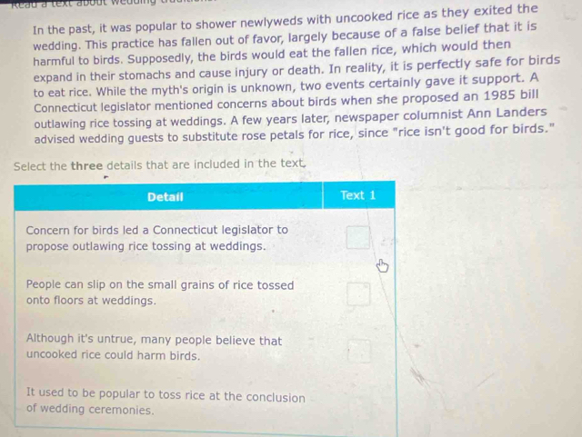 Reau a text about weduig 
In the past, it was popular to shower newlyweds with uncooked rice as they exited the 
wedding. This practice has fallen out of favor, largely because of a false belief that it is 
harmful to birds. Supposedly, the birds would eat the fallen rice, which would then 
expand in their stomachs and cause injury or death. In reality, it is perfectly safe for birds 
to eat rice. While the myth's origin is unknown, two events certainly gave it support. A 
Connecticut legislator mentioned concerns about birds when she proposed an 1985 bill 
outlawing rice tossing at weddings. A few years later, newspaper columnist Ann Landers 
advised wedding guests to substitute rose petals for rice, since "rice isn't good for birds." 
Select the three details that are included in the text