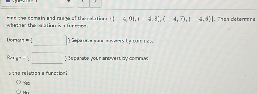 Find the domain and range of the relation:  (-4,9),(-4,8),(-4,7),(-4,6). Then determine
whether the relation is a function.
Domain =  :□  Separate your answers by commas.
Range = □ Separate your answers by commas.
Is the relation a function?
Yes
No