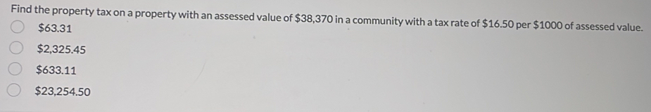 Find the property tax on a property with an assessed value of $38,370 in a community with a tax rate of $16.50 per $1000 of assessed value.
$63.31
$2,325.45
$633.11
$23,254.50