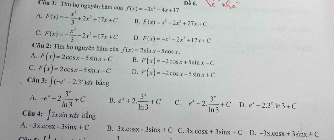 ê 6.
Cầu 1: Tìm họ nguyên hàm của f(x)=-3x^2-4x+17.
A. F(x)=- x^3/3 +2x^2+17x+C B. F(x)=x^3-2x^2+27x+C
C. F(x)=- x^3/3 -2x^2+17x+C D. F(x)=-x^3-2x^2+17x+C
Câu 2: Tìm họ nguyên hàm của f(x)=2sin x-5cos x.
A. F(x)=2cos x-5sin x+C B. F(x)=-2cos x+5sin x+C
C. F(x)=2cos x-5sin x+C D. F(x)=-2cos x-5sin x+C
Câu 3: ∈t (-e^x-2.3^x)dx bằng
A. -e^x-2 3^x/ln 3 +C B. e^x+2. 3^x/ln 3 +C C. e^x-2. 3^x/ln 3 +C D. e^x-2.3^x.ln 3+C
Câu 4: ∈t 3xsin xdx bằng
A. -3x.cos x-3sin x+C B. 3x.cos x-3sin x+C C. 3x.cos x+3sin x+C D. -3x.cos x+3sin x+C
1
1