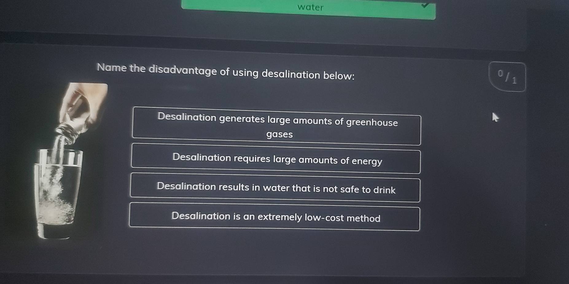 water
Name the disadvantage of using desalination below:
ofs
Desalination generates large amounts of greenhouse
gases
Desalination requires large amounts of energy
Desalination results in water that is not safe to drink
Desalination is an extremely low-cost method