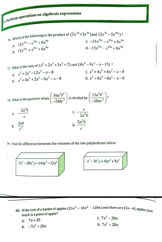 1, Perform operations on algebraic expressions
76. Which of the following is the product of (2x^(2a)+3x^(5a)) and (3x^(7a)-5x^(10a)) ？
A. 15x^(15a)-x^(12a)+6x^(9a)
C. -15x^(15a)-x^(12a)+6x^(9a)
B. 15x^(15a)+x^(12a)+6x^(9a)
D. -15x^(15a)-x^(24a)+6x^(9a)
77. What is the sum of (x^5+2x^3+3x^2+7) and (4x^4-9x^2-x-15) ?
A. x^5+2x^3-12x^2-x-8 C. x^5+4x^4+6x^2-x-8
B. x^5+4x^4+2x^3-6x^2-x-8 D. x^5+6x^4-6x^2-x-8
78. What is the quotient when ( 36a^3b^5/-24bc^3 ) is divided by ( 15a^2b^3/-20ac^2 ) 7
C.
A. - 2a^2b/c  - c/2a^2b 
B.  2ab/c^2   2a^2b/c 
D.
79. Find the difference between the volumes of the two polyhedrons below.
 
80. If the cost of a basket of apples (21x^3-18x^2-120x) and there are (3x-6) apples, how
much is a piece of apple?
A. 7x+20
C. 7x^2-20x
B. -7x^2+20x
D. 7x^2+20x