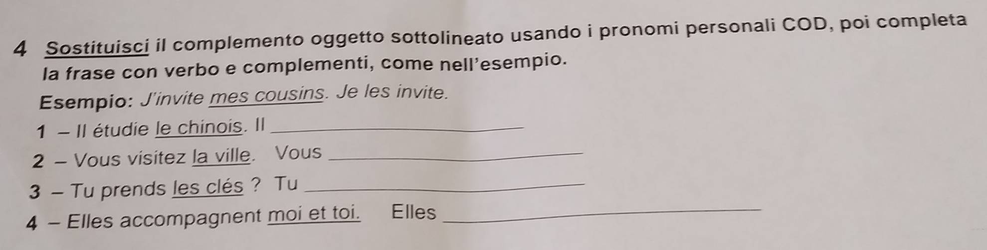 Sostituisci il complemento oggetto sottolineato usando i pronomi personali COD, poi completa 
la frase con verbo e complementi, come nell’esempio. 
Esempio: J'invite mes cousins. Je les invite. 
1 - Il étudie le chinois. Il_ 
2 - Vous visitez la ville. Vous_ 
3 — Tu prends les clés ? Tu_ 
4 - Elles accompagnent moi et toi. Elles_