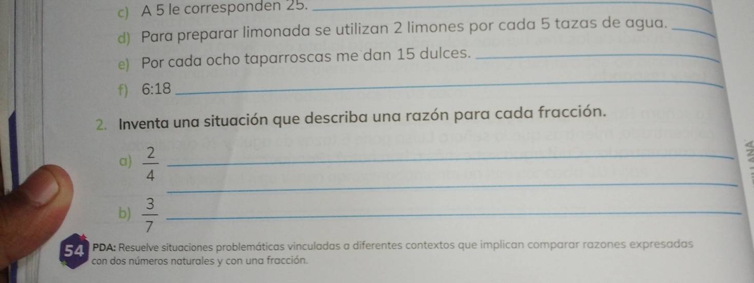 A 5 le corresponden 25._ 
d) Para preparar limonada se utilizan 2 limones por cada 5 tazas de agua._ 
e) Por cada ocho taparroscas me dan 15 dulces._ 
f) 6:18
_ 
2. Inventa una situación que describa una razón para cada fracción. 
_ 
a)  2/4  _ 
; 
b)  3/7  _ 
54 PDA: Resuelve situaciones problemáticas vinculadas a diferentes contextos que implican comparar razones expresadas 
con dos números naturales y con una fracción.