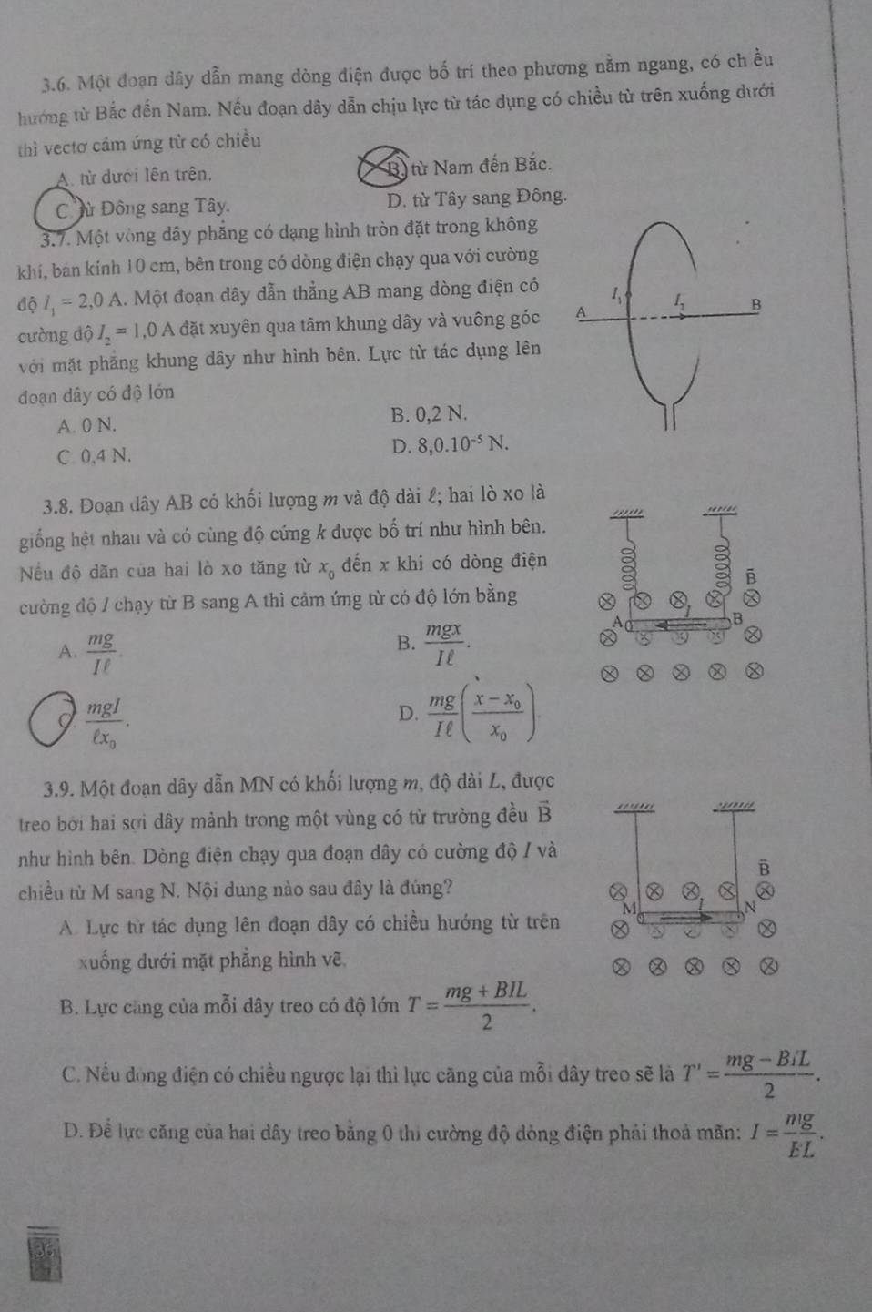 Một đoạn dây dẫn mang dòng điện được bố trí theo phương nằm ngang, có ch ều
hướng từ Bắc đến Nam. Nếu đoạn dây dẫn chịu lực từ tác dụng có chiều từ trên xuống dưới
thì vectơ cảm ứng từ có chiều
A. từ dưới lên trên, B) từ Nam đến Bắc.
Cừ Đông sang Tây. D. từ Tây sang Đông.
3.7. Một vòng dây phăng có dạng hình tròn đặt trong không
khí, bán kính 10 cm, bên trong có dòng điện chạy qua với cường
độ l_1=2,0A 1. Một đoạn dây dẫn thẳng AB mang dòng điện có 1、
cường độ I_2=1,0A đặt xuyên qua tâm khung dây và vuông góc A I_2
với mặt phẳng khung dây như hình bên. Lực từ tác dụng lên
đoạn dây có độ lớn
A. 0 N. B. 0,2 N.
C 0,4 N. D. 8,0.10^(-5)N.
3.8. Đoạn dây AB có khối lượng m và độ dài ℓ; hai lò xo là
giống hệt nhau và có cùng độ cứng k được bố trí như hình bên.
Nếu độ dãn của hai lò xo tăng từ x_0 đến x khi có dòng điện 
cường độ / chạy từ B sang A thì cảm ứng từ có độ lớn bằng Ⓧ X Ⓧ, 
B
B.
A.  mg/Iell  .  mgx/Iell  .
a
Ⓧ
Ⓧ
frac mgIell x_0.
D.  mg/Iell  (frac x-x_0x_0).
3.9. Một đoạn dây dẫn MN có khối lượng m, độ dài L, được
treo bởi hai sợi dây mảnh trong một vùng có từ trường đều vector B
như hình bên. Dòng điện chạy qua đoạn dây có cường độ / và
B
chiều từ M sang N. Nội dung nào sau đây là đúng? Ⓧ , X
M
N
A. Lực từ tác dụng lên đoạn dây có chiều hướng từ trên Ⓧ
xuống dưới mặt phẳng hình vẽ

B. Lực cũng của mỗi dây treo có độ lớn T= (mg+BIL)/2 .
C. Nếu đòng điện có chiều ngược lại thì lực căng của mỗi dây treo sẽ là T'= (mg-BiL)/2 .
D. Đề lực căng của hai dây treo bằng 0 thi cường độ dòng điện phải thoả mãn: I= nlg /EL .