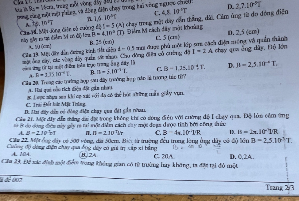 Cầu 17. Thh Căn
D.
kia là R_2=16cm , trong mối vòng đây đều có đổi
trong cùng một mặt phẳng, và dòng điện chạy trong hai vòng ngược chiếu:
A. 39. 10^(-5)T B. 1,6.10^(-5)T C. 4,8.10^(-5)T 2,7.10^(-5)T
Câu 18. Một dòng điện có cường độ I=5 (A) 0 chạy trong một dây dẫn thẳng, dài. Cảm ứng từ do dòng điện
này gây ra tại điểm M có độ lớn B=4.10^(-5)(T). Điểm M cách dây một khoảng
C. 5 (cm)
A. 10 (cm) B. 25 (cm) D. 2,5 (cm)
Câu 19. Một dây dẫn đường kính tiết diện d=0,5mm được phủ một lớp sơn cách điện mỏng và quấn thành
một ổng dây, các vòng dây quần sát nhau. Cho dòng điện có cường độ I=2A chạy qua ồng dây. Độ lớn
cảm ứng từ tại một điểm trên trục trong ống dây là
A. B=3,75.10^(-4)T. B. B=5.10^(-3)T. C. B=1,25.10^(-4)T. D. B=2,5.10^(-4)T.
Câu 20. Trong các trường hợp sau đây trường hợp nào là tương tác từ?
A. Hai quả cầu tích điện đặt gần nhau.
B. Lược nhựa sau khi cọ xát với dạ có thể hút những mẫu giấy vụn.
C. Trải Đất hút Mặt Trăng.
D. Hai dây dẫn có dòng điện chạy qua đặt gần nhau.
Cầu 21. Một dây dẫn thẳng dài đặt trong không khí có dòng điện với cường độ I chạy qua. Độ lớn cảm ứng
nữ B do đòng điện này gây ra tại một điểm cách dây một đoạn được tính bởi công thức
A. B=2.10^(-1)r/1 B. B=2.10^(-7)I/r C. B=4π .10^(-7)I/R D. B=2π .10^(-7)I/R
Câu 22. Một ổng dây có 500 vòng, dài 50cm. Biết từ trường đều trong lòng ống dây có độ 1dnB=2,5.10^(-3)T.
Cường độ dòng điện chạy qua ống dây có giá trị xấp xỉ bằng
A. 10A. B. 2A. C. 20A. D. 0,2A.
Câu 23. Để xác định một điểm trong không gian có từ trường hay không, ta đặt tại đó một
đã để 002
Trang 2/3