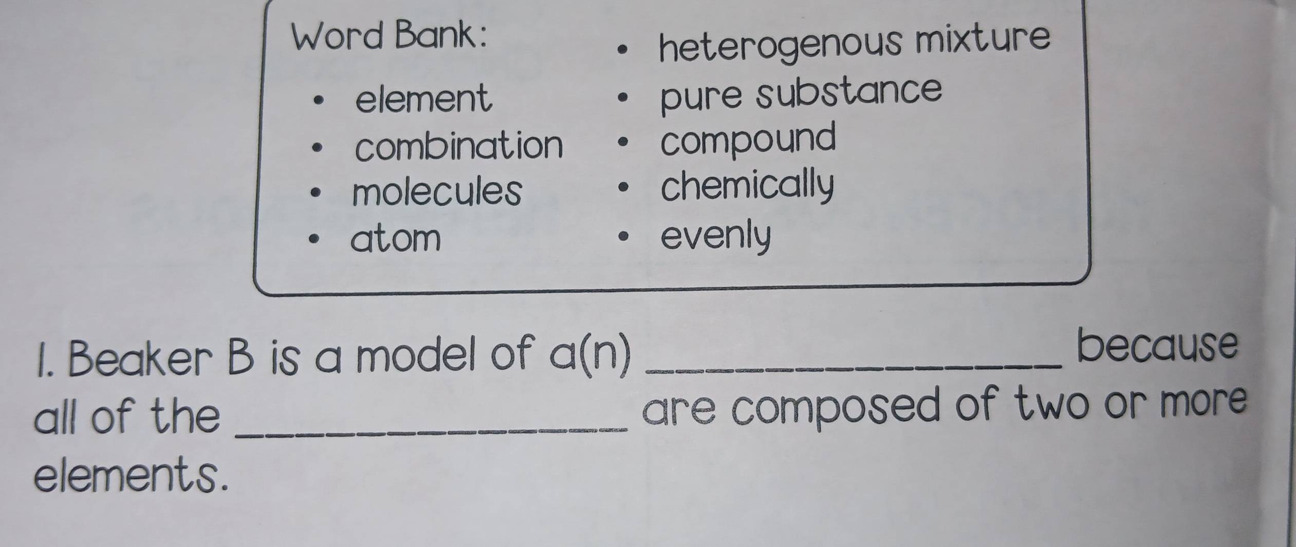 Word Bank:
heterogenous mixture
element pure substance
combination compound
molecules chemically
atom evenly
1. Beaker B is a model of a(n _
because
all of the_
are composed of two or more .
elements.