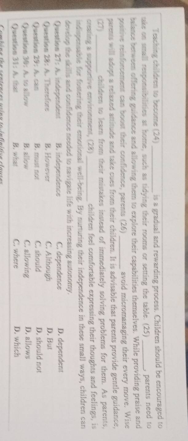 Teaching children to become (24) _is a gradual and rewarding process. Children should be encouraged to
take on small responsibilities at home, such as tidying their rooms or setting the table. (25)_
, parents need to 
talance between offering guidance and allowing them to explore their capabilities themselves. While providing praise and
positive reinforcement can boost their confidence, parents (26) _avoid micromanaging their every move. Wise
parents will adopt a relaxed attitude and take cues from their children. It is advisable that parents provide gentle guidance,
(27) _children to learn from their mistakes instead of immediately solving problems for them. As parents,
creating a supportive environment, (28) _children feel comfortable expressing their thoughts and feelings, is
indispensable for fostering their emotional well-being. By nurturing their independence in these small ways, children can
develop the skills and confidence needed to navigate life with increasing autonomy.
Question 27: A. independent B. independence C. dependence D. dependent
Question 28: A. Therefore B. However C. Although D. But
Question 29: A. can B. must not C. should D. should not
Question 30: A. to allow B. allow C. allowing D. allows
Question 31: A. that B. what C. where D. which
Combine the sentences asina ta infinítice clauses