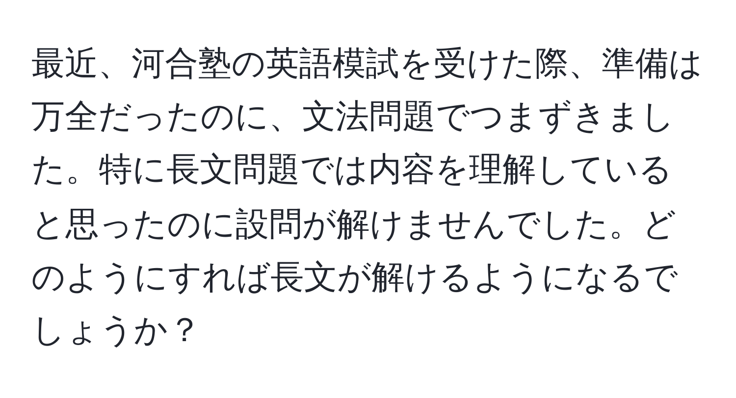 最近、河合塾の英語模試を受けた際、準備は万全だったのに、文法問題でつまずきました。特に長文問題では内容を理解していると思ったのに設問が解けませんでした。どのようにすれば長文が解けるようになるでしょうか？