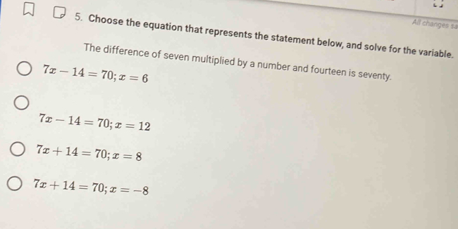 All changes sa
5. Choose the equation that represents the statement below, and solve for the variable.
The difference of seven multiplied by a number and fourteen is seventy.
7x-14=70; x=6
7x-14=70; x=12
7x+14=70; x=8
7x+14=70; x=-8