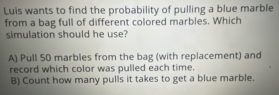 Luis wants to find the probability of pulling a blue marble
from a bag full of different colored marbles. Which
simulation should he use?
A) Pull 50 marbles from the bag (with replacement) and
record which color was pulled each time.
B) Count how many pulls it takes to get a blue marble.