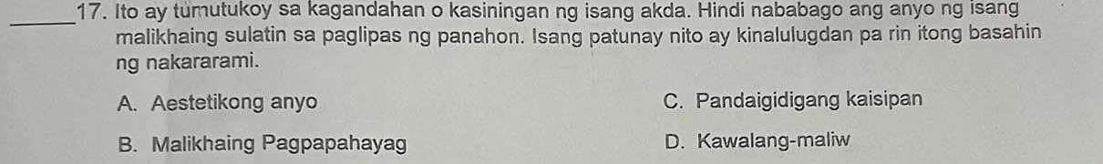 Ito ay tumutukoy sa kagandahan o kasiningan ng isang akda. Hindi nababago ang anyo ng isang
_
malikhaing sulatin sa paglipas ng panahon. Isang patunay nito ay kinalulugdan pa rin itong basahin
ng nakararami.
A. Aestetikong anyo C. Pandaigidigang kaisipan
B. Malikhaing Pagpapahayag D. Kawalang-maliw