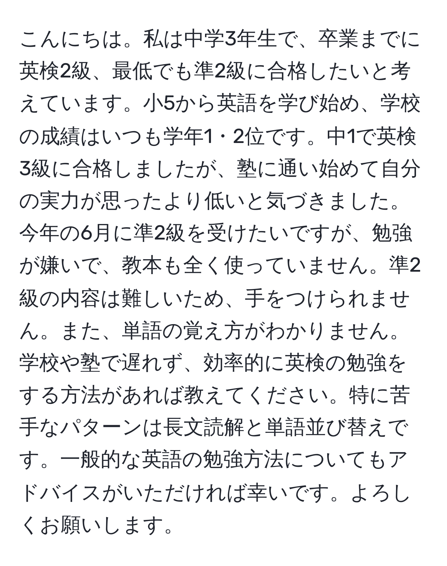 こんにちは。私は中学3年生で、卒業までに英検2級、最低でも準2級に合格したいと考えています。小5から英語を学び始め、学校の成績はいつも学年1・2位です。中1で英検3級に合格しましたが、塾に通い始めて自分の実力が思ったより低いと気づきました。今年の6月に準2級を受けたいですが、勉強が嫌いで、教本も全く使っていません。準2級の内容は難しいため、手をつけられません。また、単語の覚え方がわかりません。学校や塾で遅れず、効率的に英検の勉強をする方法があれば教えてください。特に苦手なパターンは長文読解と単語並び替えです。一般的な英語の勉強方法についてもアドバイスがいただければ幸いです。よろしくお願いします。