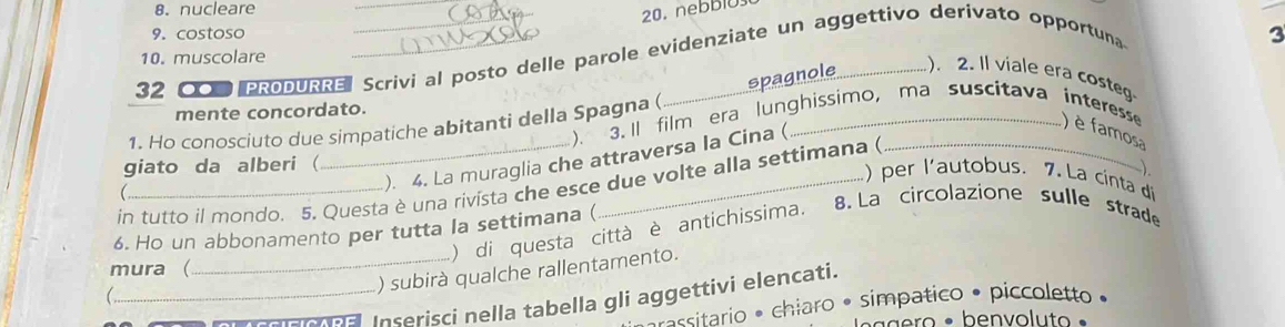 8. nucleare
9. costoso
3
10. muscolare
32 COPRODURRE__ Scrivi al posto delle parole evidenziate un aggettivo derivato opportuna
spagnole .). 2. Il viale era costeg
mente concordato.
1. Ho conosciuto due simpatiche abitanti della Spagna ( ). 3. ll film era lunghissimo, ma suscitava interesse ) è famosa
). 4. La muraglia che attraversa la Cina (
giato da alberi (
in tutto il mondo. 5. Questa è una rivista che esce due volte alla settimana (
).
) per l'autobus. 7. La cinta d 

6. Ho un abbonamento per tutta la settimana ( ) di questa città è antichissima. 8. La circolazione sulle strade
mura (
_) subirà qualche rallentamento.
_ a Inseriscí nella tabella gli aggettivi elencati.
assitario * chiaro • simpatico • piccoletto •