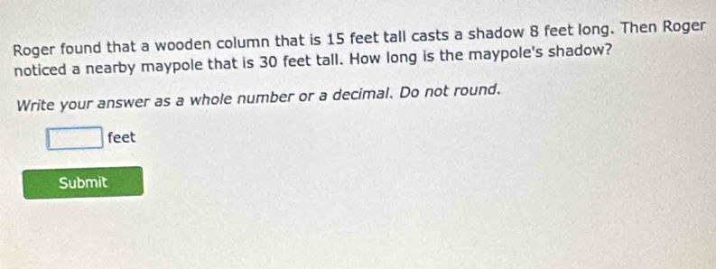 Roger found that a wooden column that is 15 feet tall casts a shadow 8 feet long. Then Roger 
noticed a nearby maypole that is 30 feet tall. How long is the maypole's shadow? 
Write your answer as a whole number or a decimal. Do not round.
□ feet
Submit