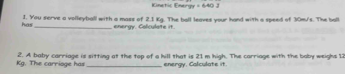 Kinetic Energy =640J
1. You serve a volleyball with a mass of 2.1 Kg. The ball leaves your hand with a speed of 30m/s. The ball 
has _energy. Calculate it. 
2. A baby carriage is sitting at the top of a hill that is 21 m high. The carriage with the baby weighs 12
Kg. The carriage has _energy. Calculate it.