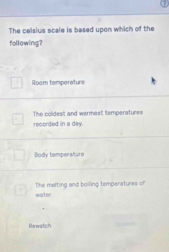 a
The celsius scale is based upon which of the
following?
Room temperature
The coldest and warmest temperatures
recorded in a day.
Body temperature
The melting and boiling temperatures of
water
Rewatch