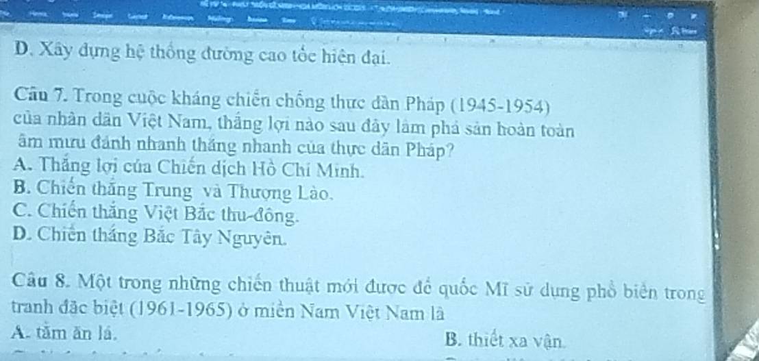 D. Xây dựng hệ thống đường cao tốc hiện đại.
Cầu 7. Trong cuộc kháng chiến chống thực dàn Pháp (1945-1954)
của nhân dân Việt Nam, thắng lợi nào sau đây làm phá sản hoàn toàn
âm mưu đánh nhanh thắng nhanh của thực dân Pháp?
A. Thắng lợi của Chiến dịch Hồ Chí Minh.
B. Chiến thắng Trung và Thượng Lào.
C. Chiến thắng Việt Bắc thu-đông.
D. Chiến thắng Bắc Tây Nguyên.
Câu 8. Một trong những chiến thuật mới được để quốc Mĩ sử dụng phổ biển trong
tranh đặc biệt (1961-1965) ở miền Nam Việt Nam là
A. tâm ăn lá. B. thiết xa vận.