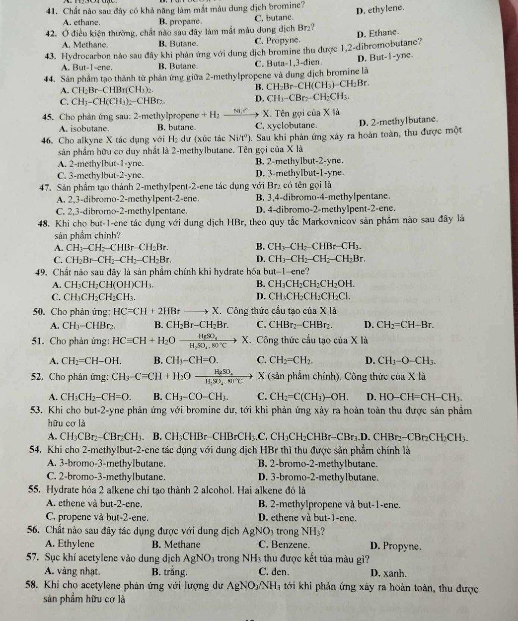 Chất nào sau đây có khả năng làm mất màu dung dịch bromine?
A. ethane. B. propane. C. butane. D. ethylene.
42. Ở điều kiện thường, chất nào sau đây làm mất màu dung dịch Br₂?
A. Methane. B. Butane. C. Propyne. D. Ethane.
43. Hydrocarbon nào sau đây khi phản ứng với dung dịch bromine thu được 1,2-dibromobutane?
A. But-1-ene. B. Butane. C. Buta-1,3-đien. D. But-1-yne.
44. Sản phầm tạo thành từ phản ứng giữa 2-methylpropene và dung dịch bromine là
A. CH_2Br-CHBr(CH_3)_2.
B. CH_2Br-CH(CH_3)-CH_2Br.
C. CH_3-CH(CH_3)_2-CHBr_2.
D. CH_3-CBr_2-CH_2CH_3.
45. Cho phản ứng sau: 2-methylpropene +H_2_ Ni,t° X. Tên gọi của X là
A. isobutane. B. butane. C. xyclobutane. D. 2-methylbutane.
46. Cho alkyne X tác dụng với H_2 dư (xúc tác Ni/t°). Sau khi phản ứng xảy ra hoàn toàn, thu được một
sản phẩm hữu cơ duy nhất là 2-methylbutane. Tên gọi của X là
A. 2-methylbut-1-yne. B. 2-methylbut-2-yne.
C. 3-methylbut-2-yne. D. 3-methylbut-1-yne.
47. Sản phầm tạo thành 2-methylpent-2-ene tác dụng với Br₂ có tên gọi là
A. 2,3-dibromo-2-methylpent-2-ene. B. 3,4-dibromo-4-methylpentane.
C. 2,3-dibromo-2-methylpentane. D. 4-dibromo-2-methylpent-2-ene.
48. Khi cho but-1-ene tác dụng với dung dịch HBr, theo quy tắc Markovnicov sản phẩm nào sau đây là
sản phầm chính?
A. CH_3-CH_2-CHBr-CH_2Br. B. CH_3-CH_2-CHBr-CH_3.
C. CH_2Br-CH_2-CH_2-CH_2Br. D. CH_3-CH_2-CH_2-CH_2Br.
49. Chất nào sau đây là sản phầm chính khi hydrate hóa but-1-ene?
A. CH_3CH_2CH(OH)CH_3. B. CH_3CH_2CH_2CH_2OH.
C. CH_3CH_2CH_2CH_3. D. CH_3CH_2CH_2CH_2Cl.
50. Cho phản ứng: HCequiv CH+2HBrto X. X. Công thức cấu tạo củ a* 1a
A. CH_3-CHBr_2. B. CH_2Br-CH_2Br. C. CHBr_2-CHBr_2. D. CH_2=CH-Br.
51. Cho phản ứng: HCequiv CH+H_2Oxrightarrow HgSO_4 X. Công thức cấu tạo của X là
A. CH_2=CH-OH. B. CH_3-CH=O. C. CH_2=CH_2. D. CH_3-O-CH_3.
52. Cho phản ứng: CH_3-Cequiv CH+H_2Ofrac HgSO_4H_2SO_4,80°Cto X (sản phầm chính). Công thức của X * 1 à
A. CH_3CH_2-CH=O. B. CH_3-CO-CH_3. C. CH_2=C(CH_3)-OH. D. HO-CH=CH-CH_3.
53. Khi cho but-2-yne phản ứng với bromine dư, tới khi phản ứng xảy ra hoàn toàn thu được sản phầm
hữu cơ là
A. CH_3CBr_2-CBr_2CH_3 B. CH_3CHBr-CHBrCH_3.C. .CH_3CH_2CHBr-CBr_3.D.CHBr_2-CBr_2CH_2CH_3.
54. Khi cho 2-methylbut-2-ene tác dụng với dung dịch HBr thì thu được sản phầm chính là
A. 3-bromo-3-methylbutane. B. 2-bromo-2-methylbutane.
C. 2-bromo-3-methylbutane. D. 3-bromo-2-methylbutane.
55. Hydrate hóa 2 alkene chỉ tạo thành 2 alcohol. Hai alkene đó là
A. ethene và but-2-ene. B. 2-methylpropene và but-1-ene.
C. propene và but-2-ene. D. ethene và but-1-ene.
56. Chất nào sau đây tác dụng được với dung dịch AgNO_3 rong NH_3
A. Ethylene B. Methane C. Benzene. D. Propyne.
57. Sục khí acetylene vào dung dịch AgNO_3 trong NH_3 thu được kết tủa màu gì?
A. vàng nhạt. B. trắng. C. đen. D. xanh.
58. Khi cho acetylene phản ứng với lượng dư A AgNO_3/NH_3 3 tới khi phản ứng xảy ra hoàn toàn, thu được
sản phẩm hữu cơ là