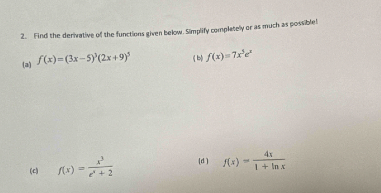 Find the derivative of the functions given below. Simplify completely or as much as possible! 
(a) f(x)=(3x-5)^3(2x+9)^5
( b) f(x)=7x^5e^x
(c) f(x)= x^3/e^x+2 
(d ) f(x)= 4x/1+ln x 